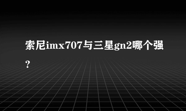 索尼imx707与三星gn2哪个强？