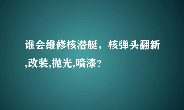 谁会维修核潜艇，核弹头翻新,改装,抛光,喷漆？