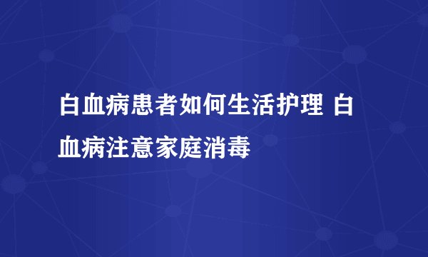 白血病患者如何生活护理 白血病注意家庭消毒