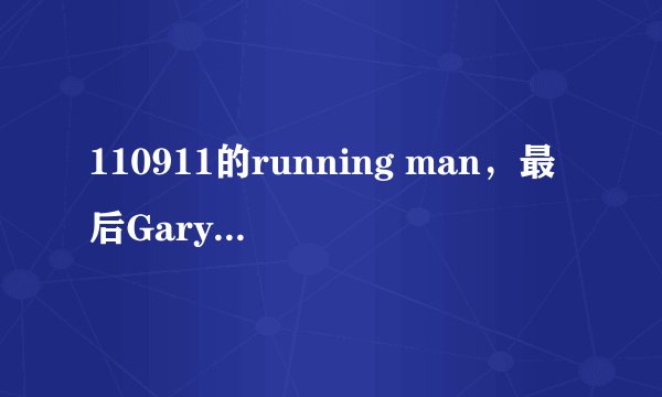 110911的running man，最后Gary怎么回事？