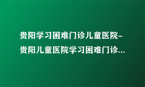 贵阳学习困难门诊儿童医院-贵阳儿童医院学习困难门诊网上预约挂号-贵阳六一儿童医院学习困难门诊