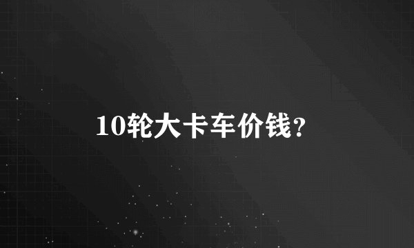 10轮大卡车价钱？