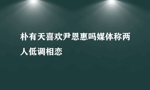 朴有天喜欢尹恩惠吗媒体称两人低调相恋