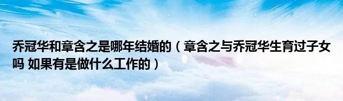 乔冠华和章含之是哪年结婚的（章含之与乔冠华生育过子女吗 如果有是做什么工作的）