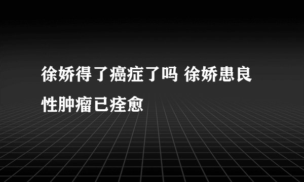徐娇得了癌症了吗 徐娇患良性肿瘤已痊愈