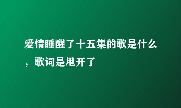 爱情睡醒了十五集的歌是什么，歌词是甩开了