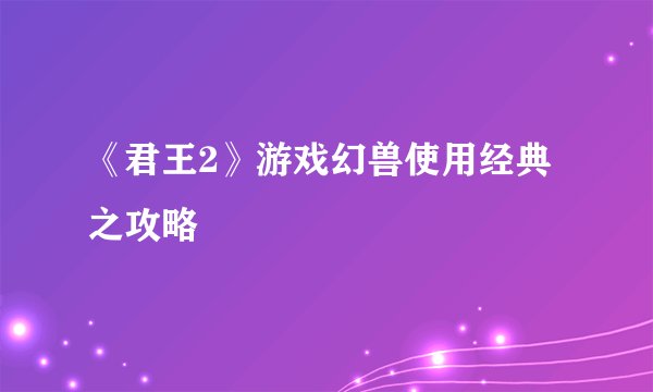 《君王2》游戏幻兽使用经典之攻略