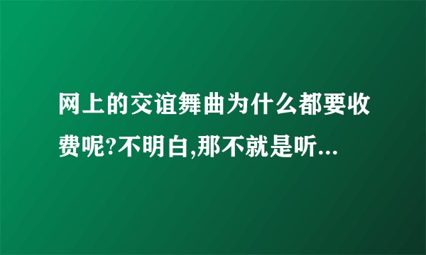 网上的交谊舞曲为什么都要收费呢?不明白,那不就是听一首歌嘛,为什么要收什么费呀?