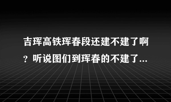 吉珲高铁珲春段还建不建了啊？听说图们到珲春的不建了是真的吗？