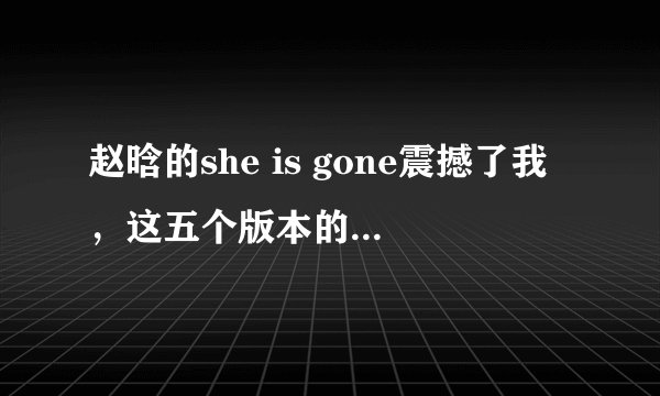 赵晗的she is gone震撼了我，这五个版本的she is gone哪个更好