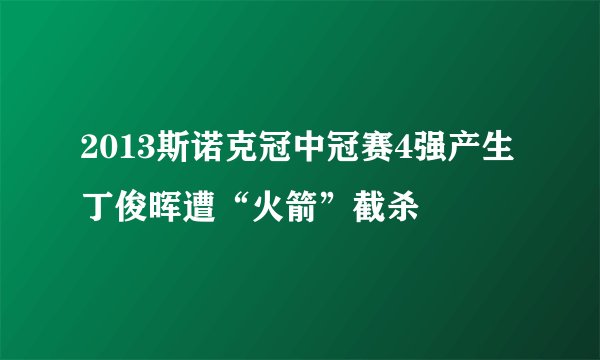 2013斯诺克冠中冠赛4强产生 丁俊晖遭“火箭”截杀