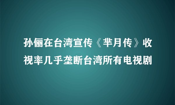 孙俪在台湾宣传《芈月传》收视率几乎垄断台湾所有电视剧