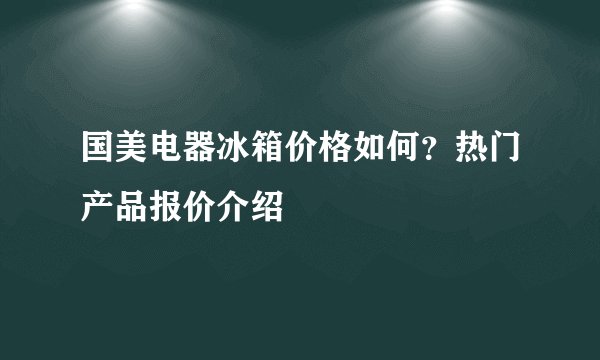 国美电器冰箱价格如何？热门产品报价介绍