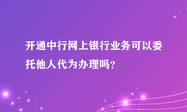 开通中行网上银行业务可以委托他人代为办理吗？