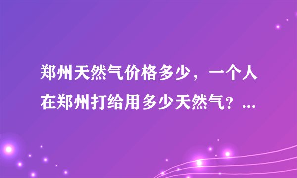 郑州天然气价格多少，一个人在郑州打给用多少天然气？只做饭的话？