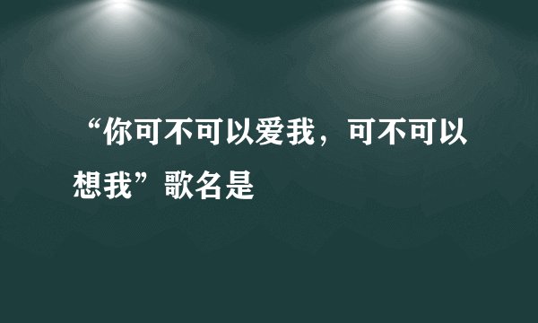 “你可不可以爱我，可不可以想我”歌名是