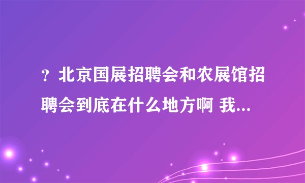 ？北京国展招聘会和农展馆招聘会到底在什么地方啊 我昨天好像去的不是啊？我去的是国贸那边了？