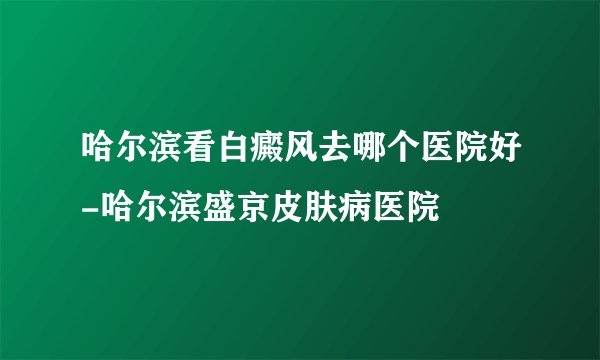 哈尔滨看白癜风去哪个医院好-哈尔滨盛京皮肤病医院