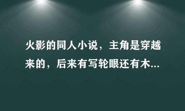 火影的同人小说，主角是穿越来的，后来有写轮眼还有木遁，最后觉醒轮回眼，