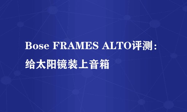 Bose FRAMES ALTO评测：给太阳镜装上音箱