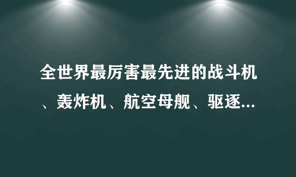 全世界最厉害最先进的战斗机、轰炸机、航空母舰、驱逐舰、坦克、巡洋舰、战斗直升飞机。