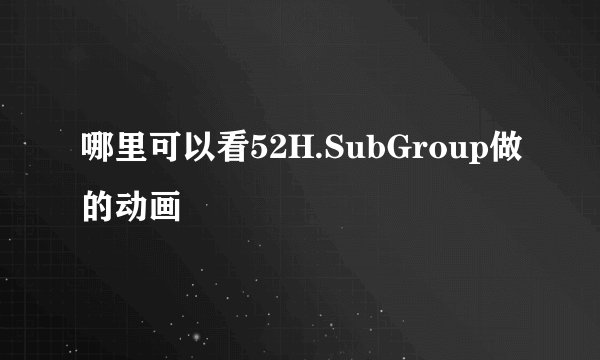 哪里可以看52H.SubGroup做的动画