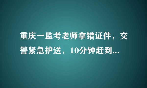 重庆一监考老师拿错证件，交警紧急护送，10分钟赶到考场, 你怎么看？