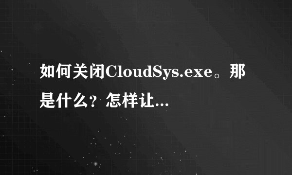 如何关闭CloudSys.exe。那是什么？怎样让它不自动运行？