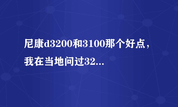 尼康d3200和3100那个好点，我在当地问过3200价格3400元，3100价格3000，综合考虑应该选哪个？