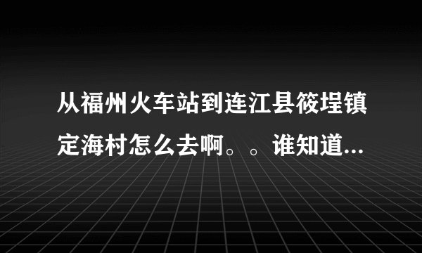 从福州火车站到连江县筱埕镇定海村怎么去啊。。谁知道具体的路线以及做什么车到什么地方下车啊？？