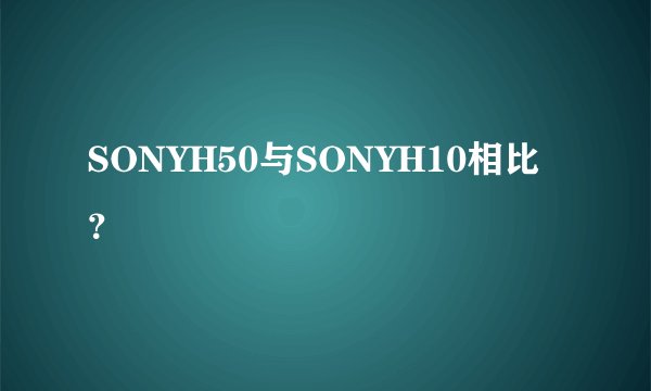 SONYH50与SONYH10相比？