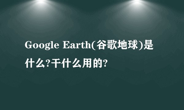 Google Earth(谷歌地球)是什么?干什么用的?