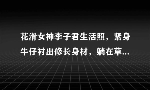 花滑女神李子君生活照，紧身牛仔衬出修长身材，躺在草坪活力满满