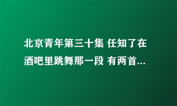 北京青年第三十集 任知了在酒吧里跳舞那一段 有两首歌 放的音乐 叫什么呀 好好听 不知道叫什么 求歌曲名字