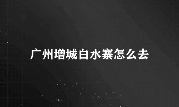 广州增城白水寨怎么去