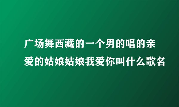 广场舞西藏的一个男的唱的亲爱的姑娘姑娘我爱你叫什么歌名