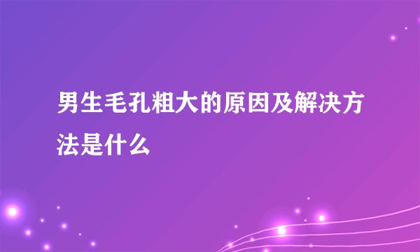 男生毛孔粗大的原因及解决方法是什么