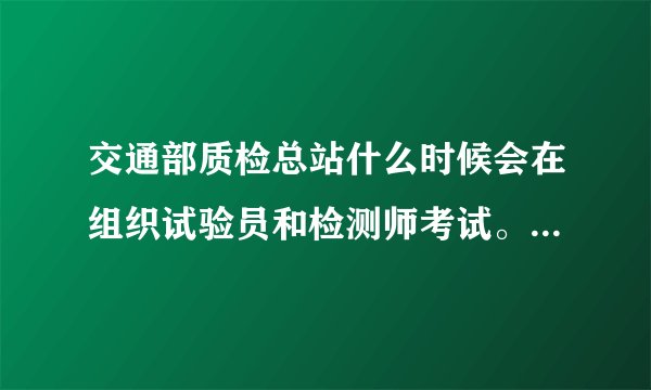 交通部质检总站什么时候会在组织试验员和检测师考试。大多什么时候考 考试条件需要什么？