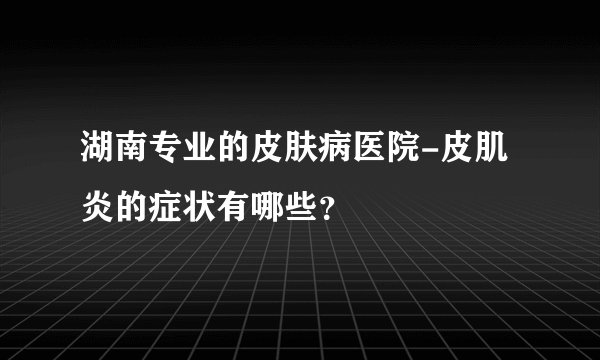 湖南专业的皮肤病医院-皮肌炎的症状有哪些？