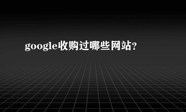 google收购过哪些网站？