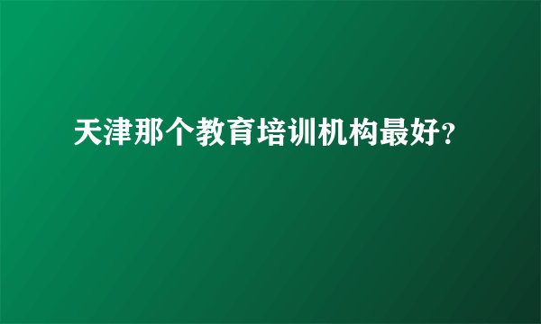 天津那个教育培训机构最好？