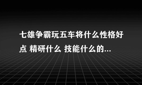 七雄争霸玩五车将什么性格好点 精研什么 技能什么的 越详细越好 满意还有加分哦