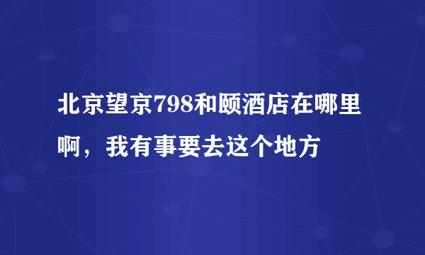 北京望京798和颐酒店在哪里啊，我有事要去这个地方