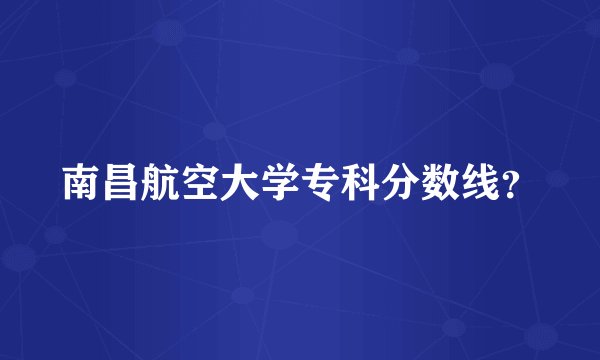 南昌航空大学专科分数线？