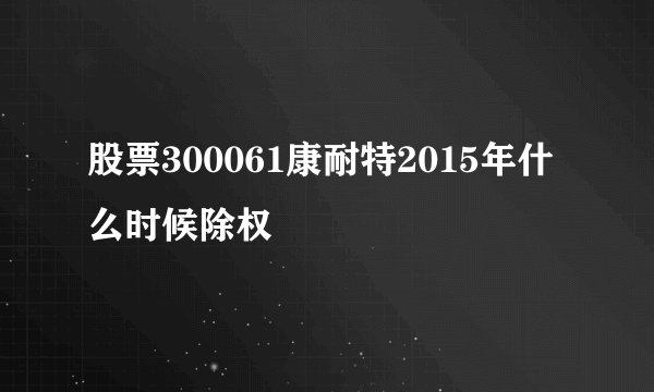 股票300061康耐特2015年什么时候除权