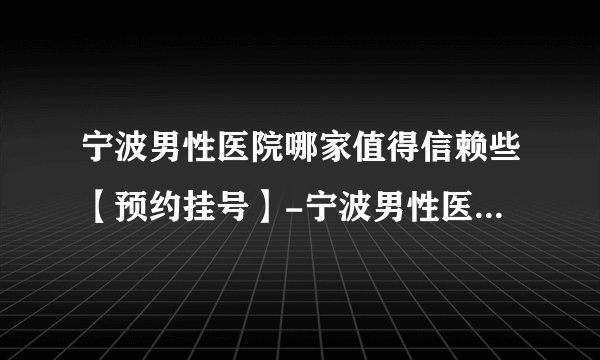 宁波男性医院哪家值得信赖些【预约挂号】-宁波男性医院哪家好的有名