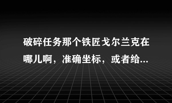 破碎任务那个铁匠戈尔兰克在哪儿啊，准确坐标，或者给我个图，我找了半天，找不到。。
