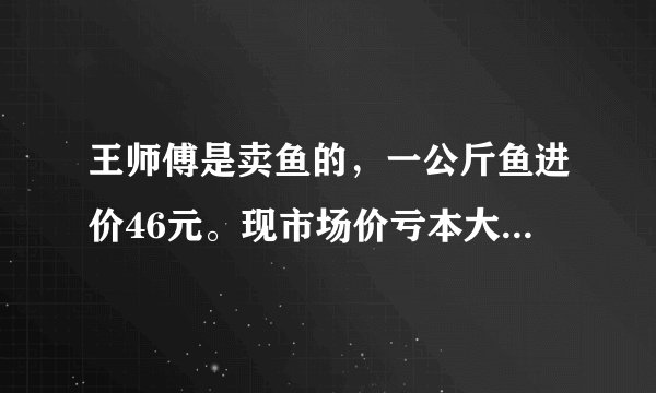 王师傅是卖鱼的，一公斤鱼进价46元。现市场价亏本大甩卖35元一斤。顾客买了一公斤，给了王师傅一张