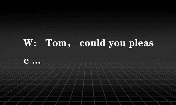 W： Tom， could you please help me？ I'm too busy!