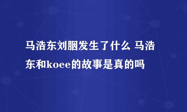 马浩东刘胭发生了什么 马浩东和koee的故事是真的吗